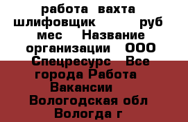 работа. вахта. шлифовщик. 50 000 руб./мес. › Название организации ­ ООО Спецресурс - Все города Работа » Вакансии   . Вологодская обл.,Вологда г.